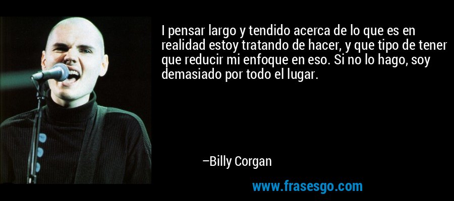 I pensar largo y tendido acerca de lo que es en realidad estoy tratando de hacer, y que tipo de tener que reducir mi enfoque en eso. Si no lo hago, soy demasiado por todo el lugar. – Billy Corgan