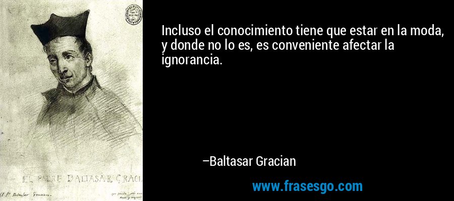 Incluso el conocimiento tiene que estar en la moda, y donde no lo es, es conveniente afectar la ignorancia. – Baltasar Gracian