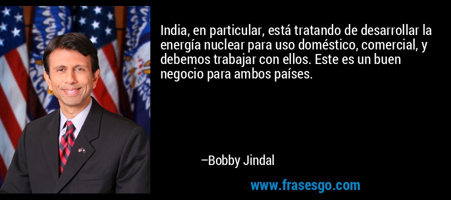 India, en particular, está tratando de desarrollar la energía nuclear para uso doméstico, comercial, y debemos trabajar con ellos. Este es un buen negocio para ambos países. – Bobby Jindal