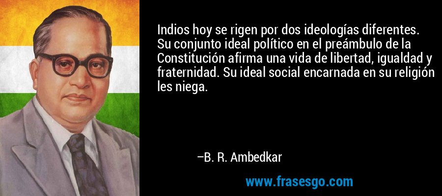 Indios hoy se rigen por dos ideologías diferentes. Su conjunto ideal político en el preámbulo de la Constitución afirma una vida de libertad, igualdad y fraternidad. Su ideal social encarnada en su religión les niega. – B. R. Ambedkar