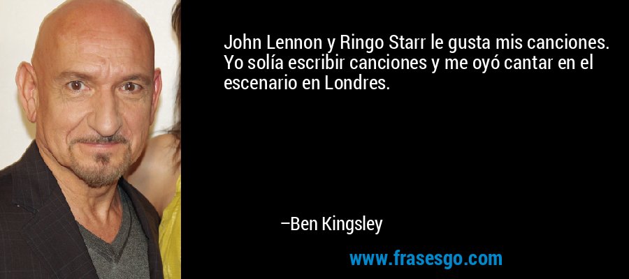 John Lennon y Ringo Starr le gusta mis canciones. Yo solía escribir canciones y me oyó cantar en el escenario en Londres. – Ben Kingsley