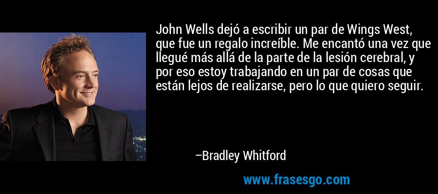 John Wells dejó a escribir un par de Wings West, que fue un regalo increíble. Me encantó una vez que llegué más allá de la parte de la lesión cerebral, y por eso estoy trabajando en un par de cosas que están lejos de realizarse, pero lo que quiero seguir. – Bradley Whitford