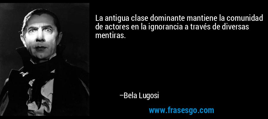 La antigua clase dominante mantiene la comunidad de actores en la ignorancia a través de diversas mentiras. – Bela Lugosi