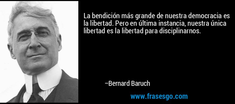 La bendición más grande de nuestra democracia es la libertad. Pero en última instancia, nuestra única libertad es la libertad para disciplinarnos. – Bernard Baruch