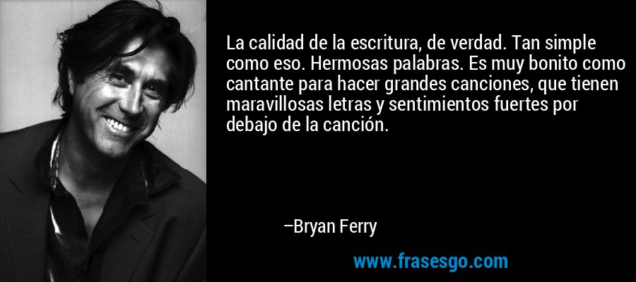 La calidad de la escritura, de verdad. Tan simple como eso. Hermosas palabras. Es muy bonito como cantante para hacer grandes canciones, que tienen maravillosas letras y sentimientos fuertes por debajo de la canción. – Bryan Ferry