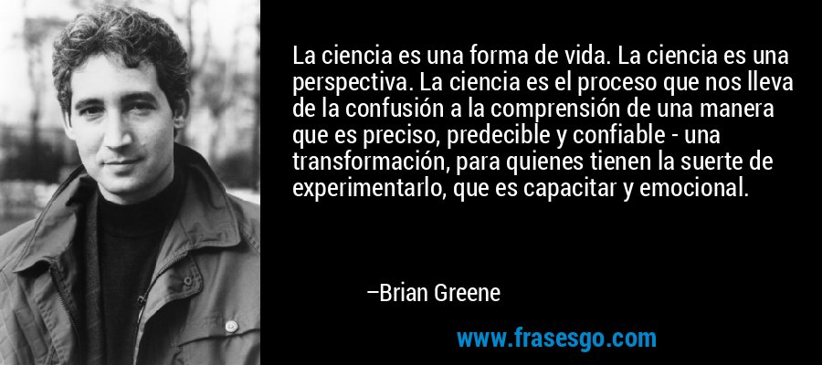 La ciencia es una forma de vida. La ciencia es una perspectiva. La ciencia es el proceso que nos lleva de la confusión a la comprensión de una manera que es preciso, predecible y confiable - una transformación, para quienes tienen la suerte de experimentarlo, que es capacitar y emocional. – Brian Greene