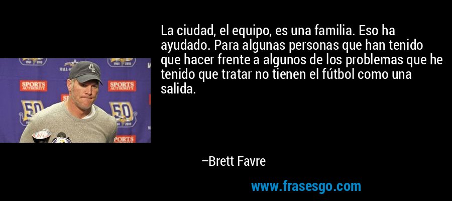 La ciudad, el equipo, es una familia. Eso ha ayudado. Para algunas personas que han tenido que hacer frente a algunos de los problemas que he tenido que tratar no tienen el fútbol como una salida. – Brett Favre