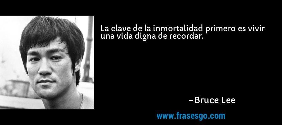 La clave de la inmortalidad primero es vivir una vida digna de recordar. – Bruce Lee