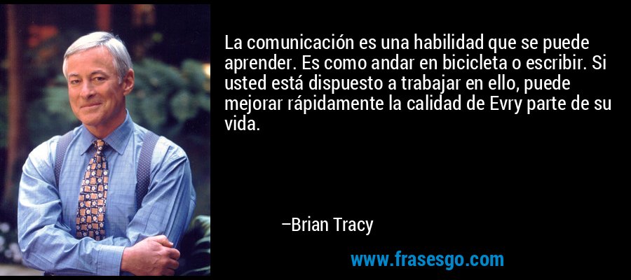 La comunicación es una habilidad que se puede aprender. Es como andar en bicicleta o escribir. Si usted está dispuesto a trabajar en ello, puede mejorar rápidamente la calidad de Evry parte de su vida. – Brian Tracy