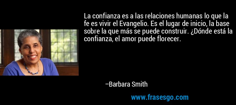 La confianza es a las relaciones humanas lo que la fe es vivir el Evangelio. Es el lugar de inicio, la base sobre la que más se puede construir. ¿Dónde está la confianza, el amor puede florecer. – Barbara Smith