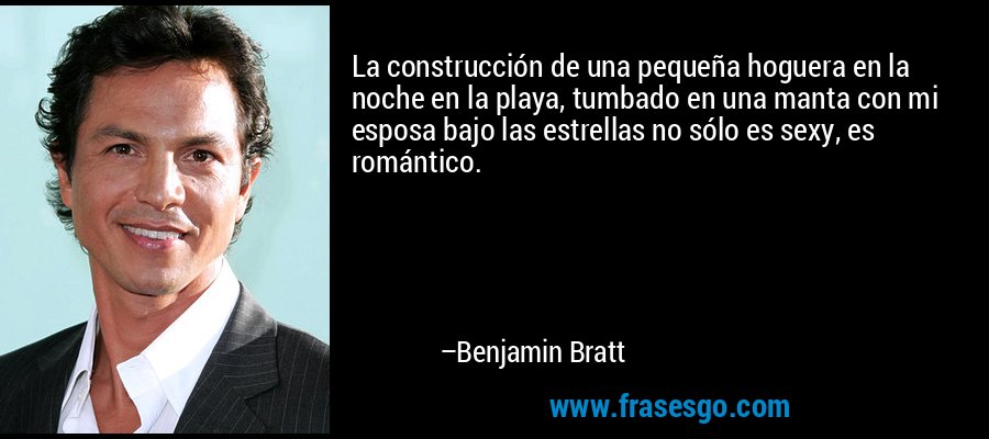 La construcción de una pequeña hoguera en la noche en la playa, tumbado en una manta con mi esposa bajo las estrellas no sólo es sexy, es romántico. – Benjamin Bratt