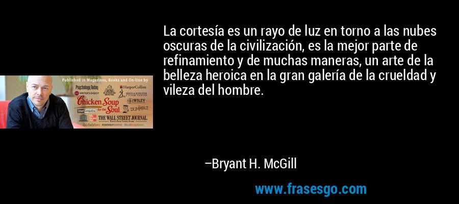La cortesía es un rayo de luz en torno a las nubes oscuras de la civilización, es la mejor parte de refinamiento y de muchas maneras, un arte de la belleza heroica en la gran galería de la crueldad y vileza del hombre. – Bryant H. McGill