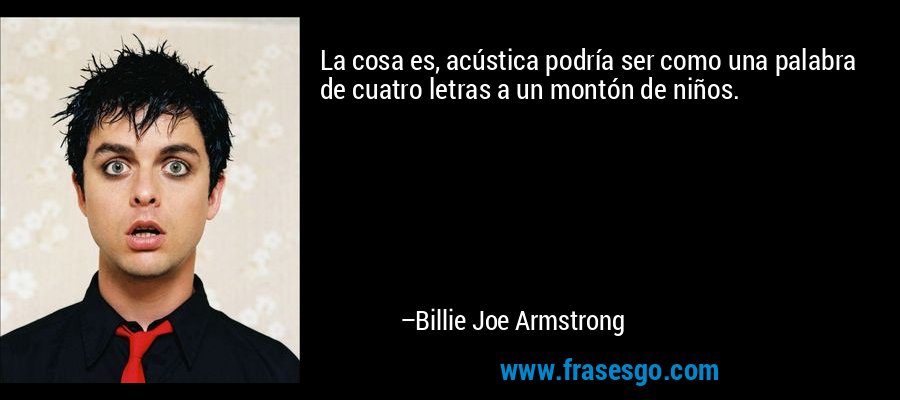 La cosa es, acústica podría ser como una palabra de cuatro letras a un montón de niños. – Billie Joe Armstrong