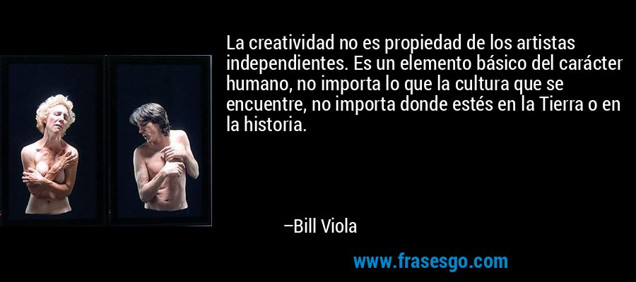 La creatividad no es propiedad de los artistas independientes. Es un elemento básico del carácter humano, no importa lo que la cultura que se encuentre, no importa donde estés en la Tierra o en la historia. – Bill Viola