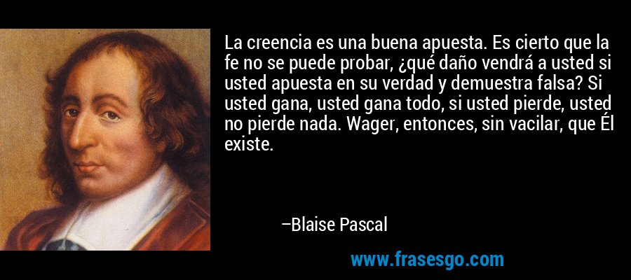 La creencia es una buena apuesta. Es cierto que la fe no se puede probar, ¿qué daño vendrá a usted si usted apuesta en su verdad y demuestra falsa? Si usted gana, usted gana todo, si usted pierde, usted no pierde nada. Wager, entonces, sin vacilar, que Él existe. – Blaise Pascal