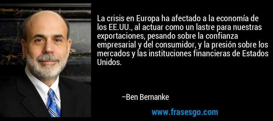 La crisis en Europa ha afectado a la economía de los EE.UU., al actuar como un lastre para nuestras exportaciones, pesando sobre la confianza empresarial y del consumidor, y la presión sobre los mercados y las instituciones financieras de Estados Unidos. – Ben Bernanke