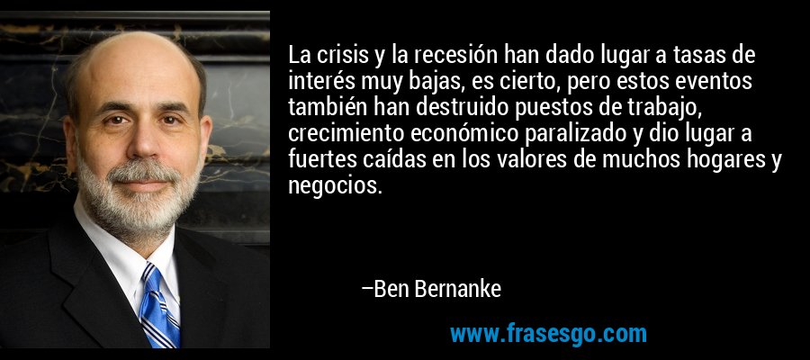 La crisis y la recesión han dado lugar a tasas de interés muy bajas, es cierto, pero estos eventos también han destruido puestos de trabajo, crecimiento económico paralizado y dio lugar a fuertes caídas en los valores de muchos hogares y negocios. – Ben Bernanke