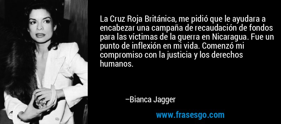 La Cruz Roja Británica, me pidió que le ayudara a encabezar una campaña de recaudación de fondos para las víctimas de la guerra en Nicaragua. Fue un punto de inflexión en mi vida. Comenzó mi compromiso con la justicia y los derechos humanos. – Bianca Jagger