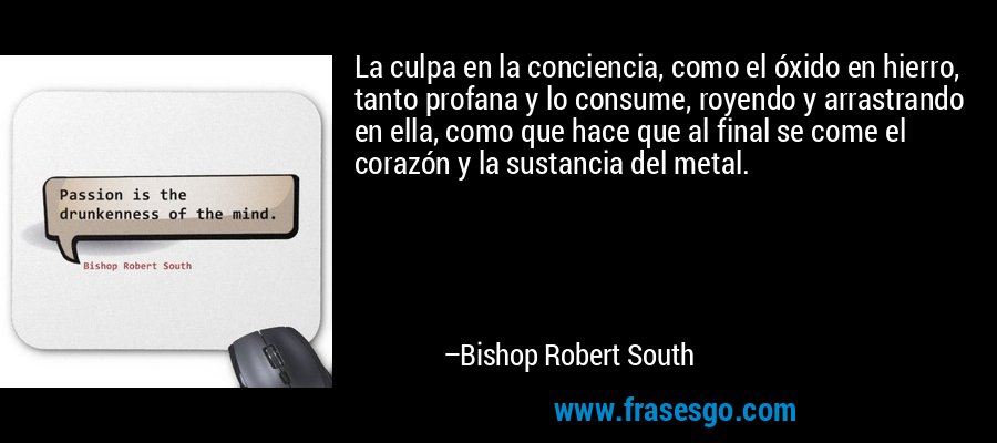 La culpa en la conciencia, como el óxido en hierro, tanto profana y lo consume, royendo y arrastrando en ella, como que hace que al final se come el corazón y la sustancia del metal. – Bishop Robert South