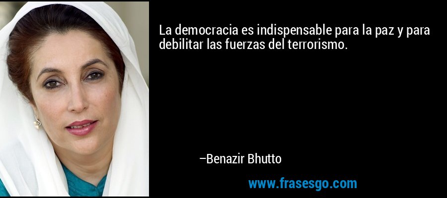 La democracia es indispensable para la paz y para debilitar las fuerzas del terrorismo. – Benazir Bhutto