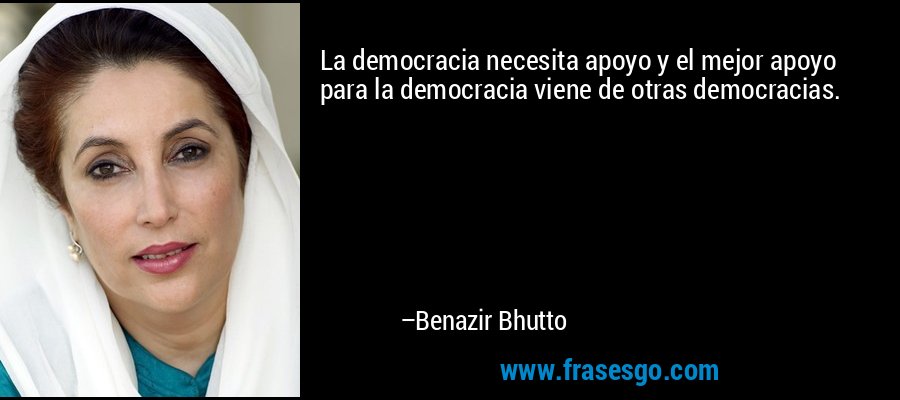 La democracia necesita apoyo y el mejor apoyo para la democracia viene de otras democracias. – Benazir Bhutto