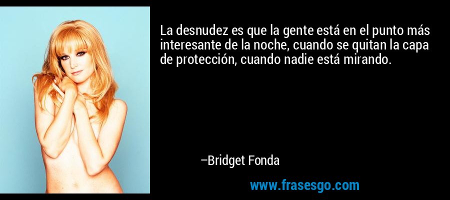 La desnudez es que la gente está en el punto más interesante de la noche, cuando se quitan la capa de protección, cuando nadie está mirando. – Bridget Fonda