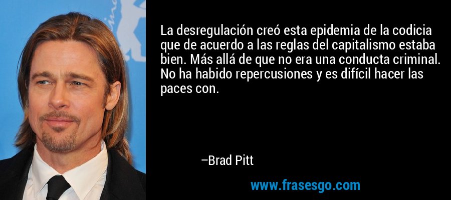 La desregulación creó esta epidemia de la codicia que de acuerdo a las reglas del capitalismo estaba bien. Más allá de que no era una conducta criminal. No ha habido repercusiones y es difícil hacer las paces con. – Brad Pitt