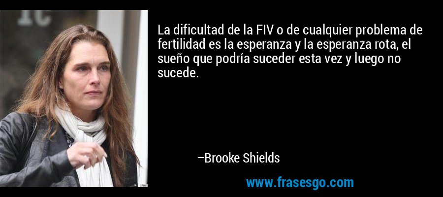 La dificultad de la FIV o de cualquier problema de fertilidad es la esperanza y la esperanza rota, el sueño que podría suceder esta vez y luego no sucede. – Brooke Shields
