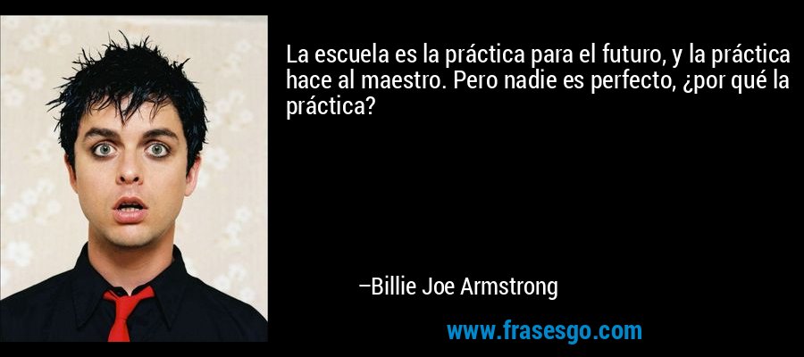 La escuela es la práctica para el futuro, y la práctica hace al maestro. Pero nadie es perfecto, ¿por qué la práctica? – Billie Joe Armstrong