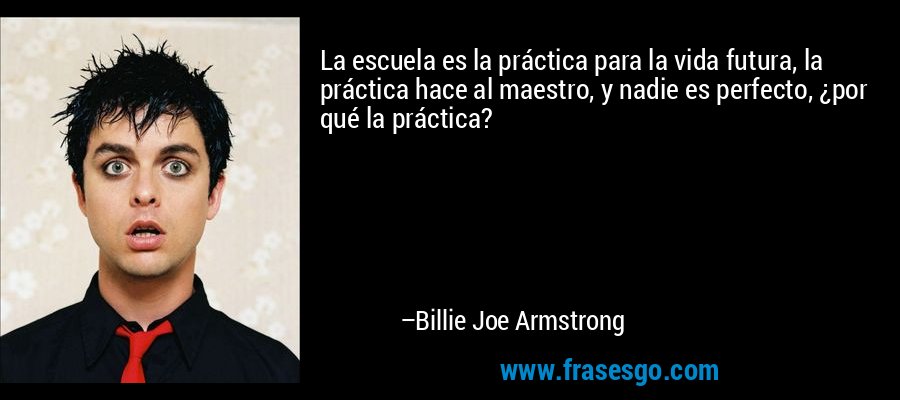La escuela es la práctica para la vida futura, la práctica hace al maestro, y nadie es perfecto, ¿por qué la práctica? – Billie Joe Armstrong