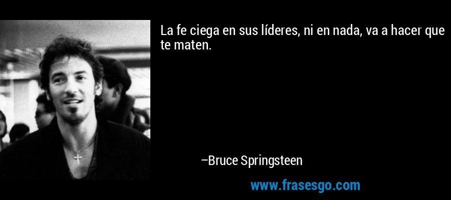 La fe ciega en sus líderes, ni en nada, va a hacer que te maten. – Bruce Springsteen