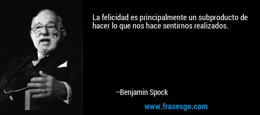 La felicidad es principalmente un subproducto de hacer lo que nos hace sentirnos realizados. – Benjamin Spock