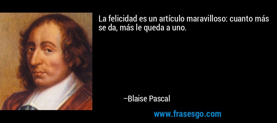 La felicidad es un artículo maravilloso: cuanto más se da, más le queda a uno. – Blaise Pascal