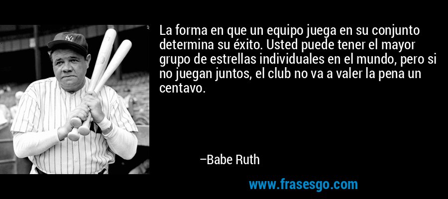 La forma en que un equipo juega en su conjunto determina su éxito. Usted puede tener el mayor grupo de estrellas individuales en el mundo, pero si no juegan juntos, el club no va a valer la pena un centavo. – Babe Ruth