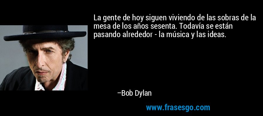 La gente de hoy siguen viviendo de las sobras de la mesa de los años sesenta. Todavía se están pasando alrededor - la música y las ideas. – Bob Dylan