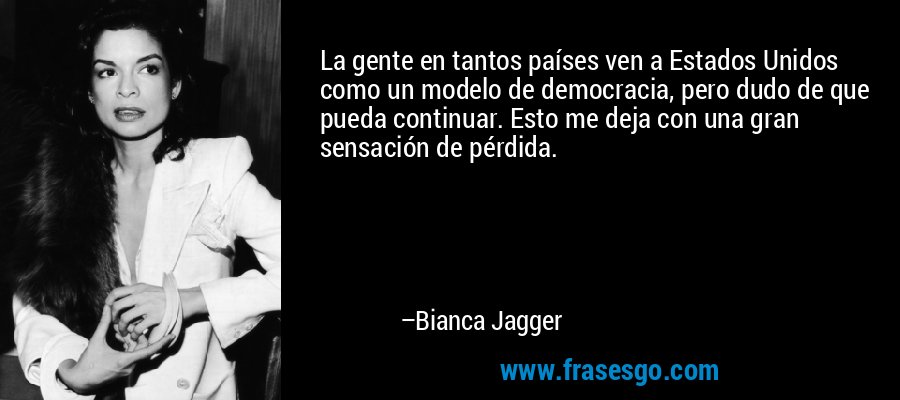 La gente en tantos países ven a Estados Unidos como un modelo de democracia, pero dudo de que pueda continuar. Esto me deja con una gran sensación de pérdida. – Bianca Jagger
