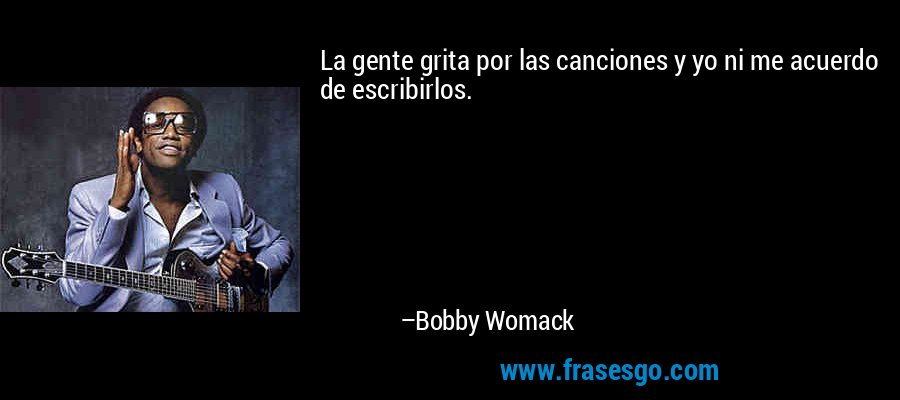 La gente grita por las canciones y yo ni me acuerdo de escribirlos. – Bobby Womack