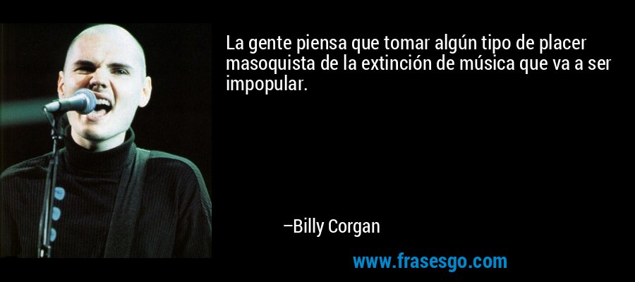 La gente piensa que tomar algún tipo de placer masoquista de la extinción de música que va a ser impopular. – Billy Corgan