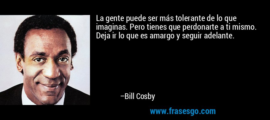 La gente puede ser más tolerante de lo que imaginas. Pero tienes que perdonarte a ti mismo. Deja ir lo que es amargo y seguir adelante. – Bill Cosby