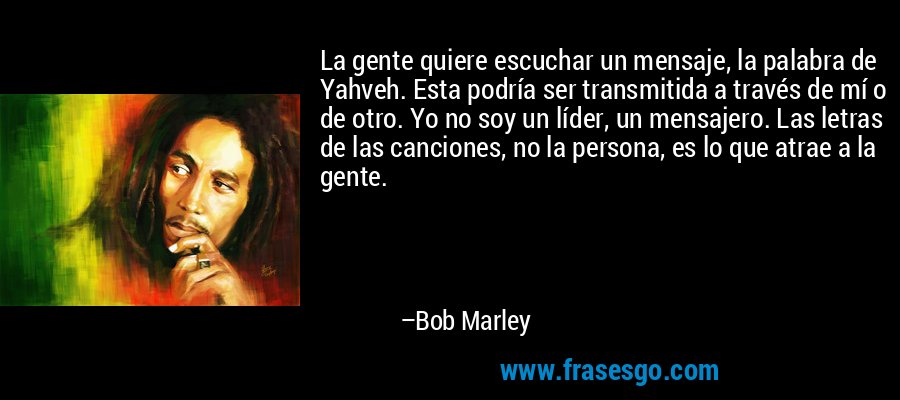 La gente quiere escuchar un mensaje, la palabra de Yahveh. Esta podría ser transmitida a través de mí o de otro. Yo no soy un líder, un mensajero. Las letras de las canciones, no la persona, es lo que atrae a la gente. – Bob Marley