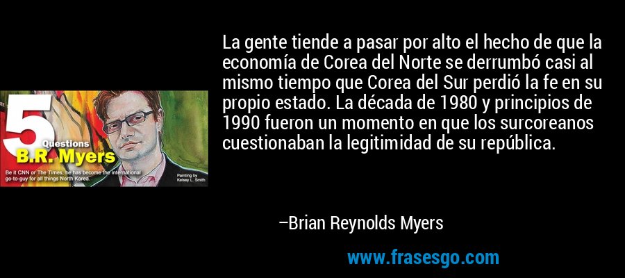 La gente tiende a pasar por alto el hecho de que la economía de Corea del Norte se derrumbó casi al mismo tiempo que Corea del Sur perdió la fe en su propio estado. La década de 1980 y principios de 1990 fueron un momento en que los surcoreanos cuestionaban la legitimidad de su república. – Brian Reynolds Myers