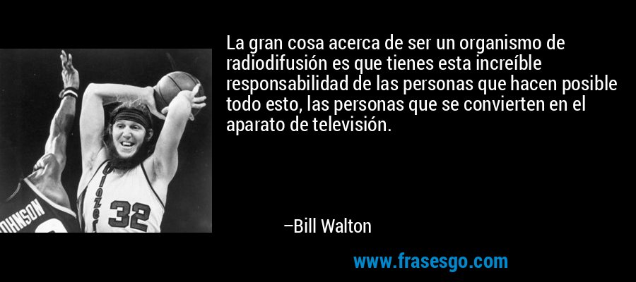 La gran cosa acerca de ser un organismo de radiodifusión es que tienes esta increíble responsabilidad de las personas que hacen posible todo esto, las personas que se convierten en el aparato de televisión. – Bill Walton
