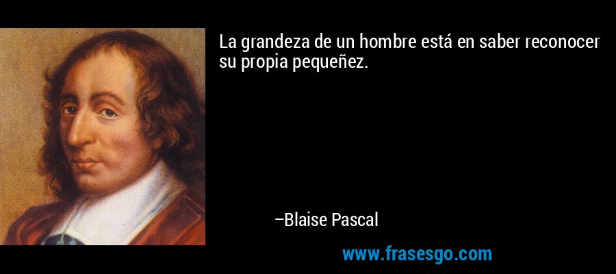 La grandeza de un hombre está en saber reconocer su propia pequeñez. – Blaise Pascal