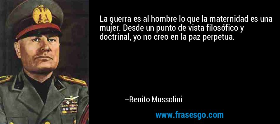 La guerra es al hombre lo que la maternidad es una mujer. Desde un punto de vista filosófico y doctrinal, yo no creo en la paz perpetua. – Benito Mussolini