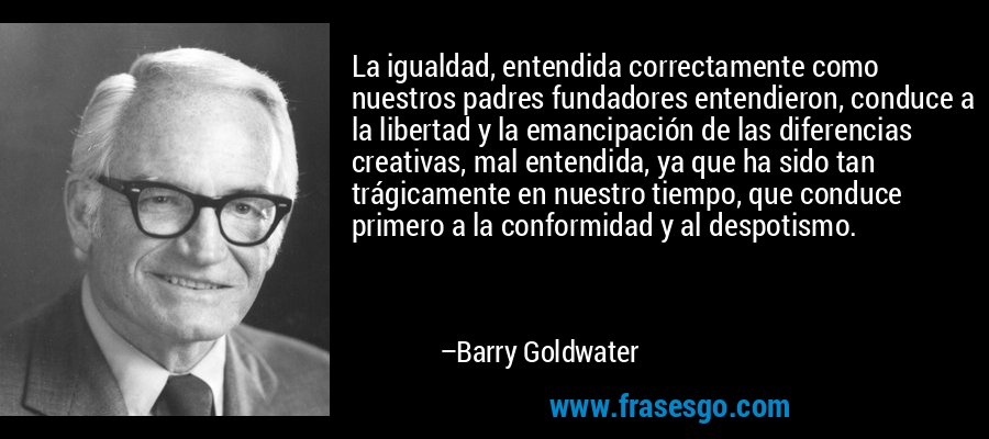 La igualdad, entendida correctamente como nuestros padres fundadores entendieron, conduce a la libertad y la emancipación de las diferencias creativas, mal entendida, ya que ha sido tan trágicamente en nuestro tiempo, que conduce primero a la conformidad y al despotismo. – Barry Goldwater