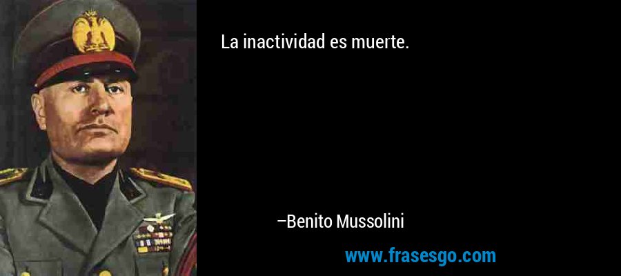La inactividad es muerte. – Benito Mussolini