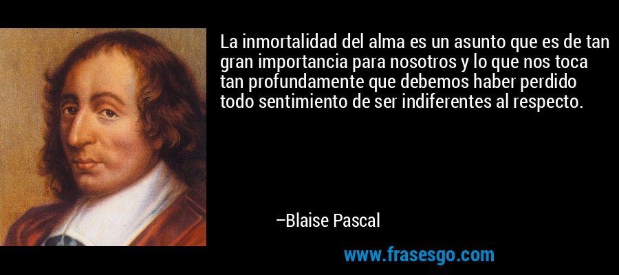 La inmortalidad del alma es un asunto que es de tan gran importancia para nosotros y lo que nos toca tan profundamente que debemos haber perdido todo sentimiento de ser indiferentes al respecto. – Blaise Pascal
