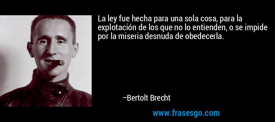 La ley fue hecha para una sola cosa, para la explotación de los que no lo entienden, o se impide por la miseria desnuda de obedecerla. – Bertolt Brecht