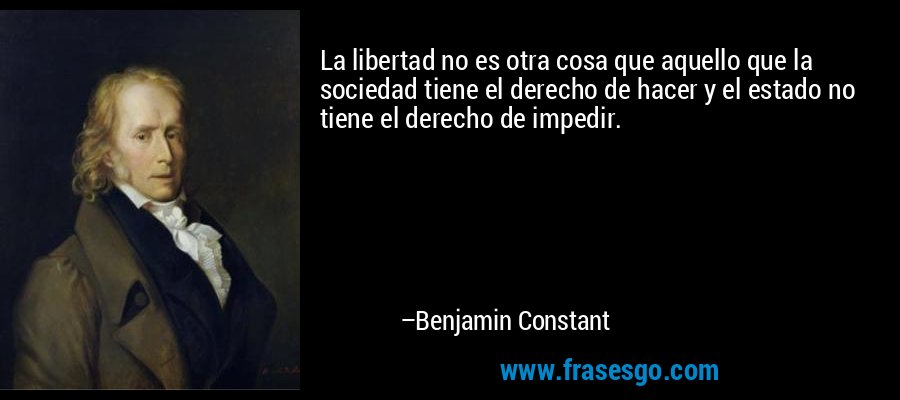La libertad no es otra cosa que aquello que la sociedad tiene el derecho de hacer y el estado no tiene el derecho de impedir. – Benjamin Constant