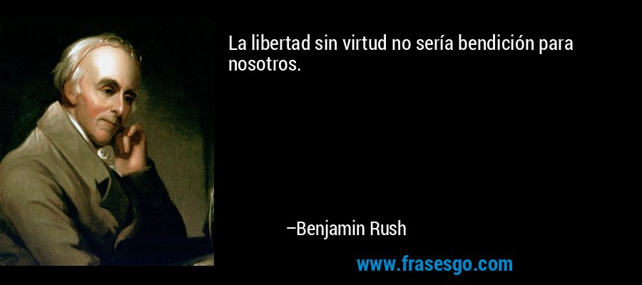 La libertad sin virtud no sería bendición para nosotros. – Benjamin Rush